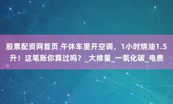 股票配资网首页 午休车里开空调，1小时烧油1.5升！这笔账你算过吗？_大排量_一氧化碳_电费