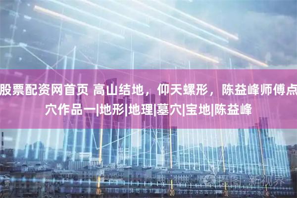 股票配资网首页 高山结地，仰天螺形，陈益峰师傅点穴作品一|地形|地理|墓穴|宝地|陈益峰