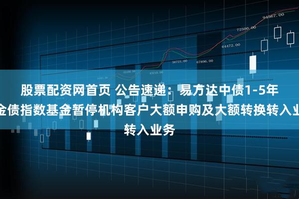 股票配资网首页 公告速递：易方达中债1-5年政金债指数基金暂停机构客户大额申购及大额转换转入业务