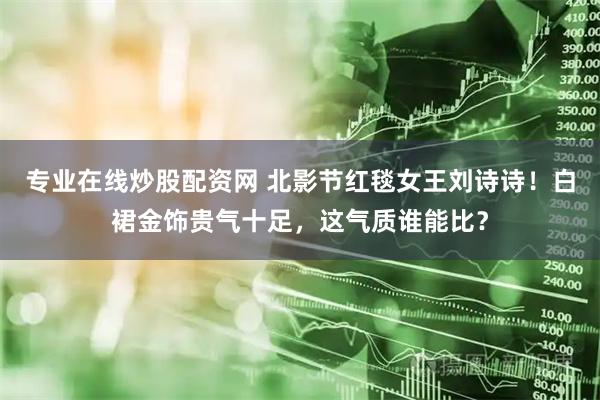 专业在线炒股配资网 北影节红毯女王刘诗诗！白裙金饰贵气十足，这气质谁能比？