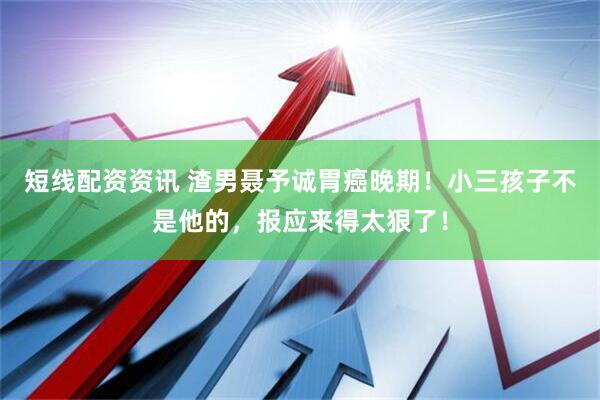 短线配资资讯 渣男聂予诚胃癌晚期！小三孩子不是他的，报应来得太狠了！