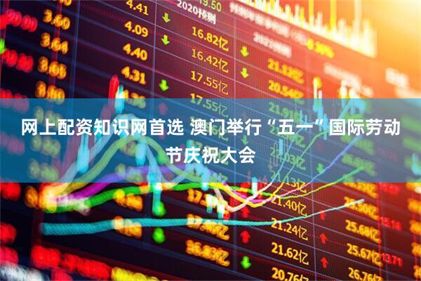 网上配资知识网首选 澳门举行“五一”国际劳动节庆祝大会