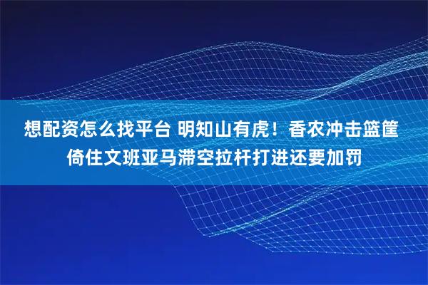 想配资怎么找平台 明知山有虎！香农冲击篮筐 倚住文班亚马滞空拉杆打进还要加罚