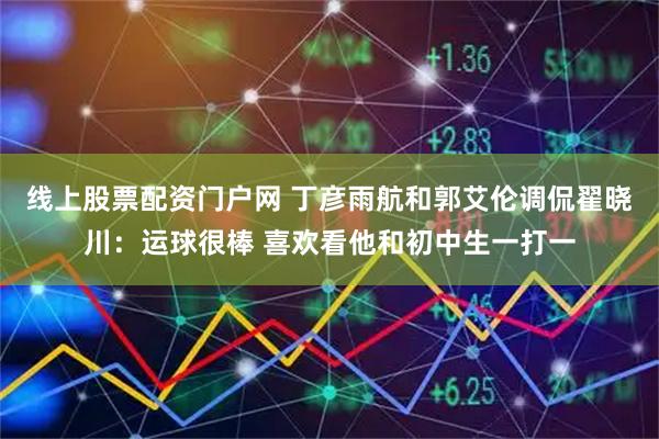 线上股票配资门户网 丁彦雨航和郭艾伦调侃翟晓川：运球很棒 喜欢看他和初中生一打一