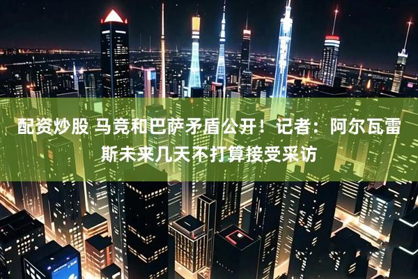 配资炒股 马竞和巴萨矛盾公开！记者：阿尔瓦雷斯未来几天不打算接受采访