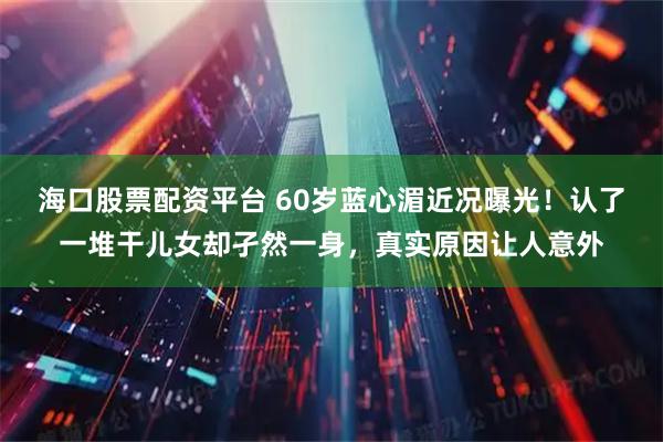 海口股票配资平台 60岁蓝心湄近况曝光！认了一堆干儿女却孑然一身，真实原因让人意外
