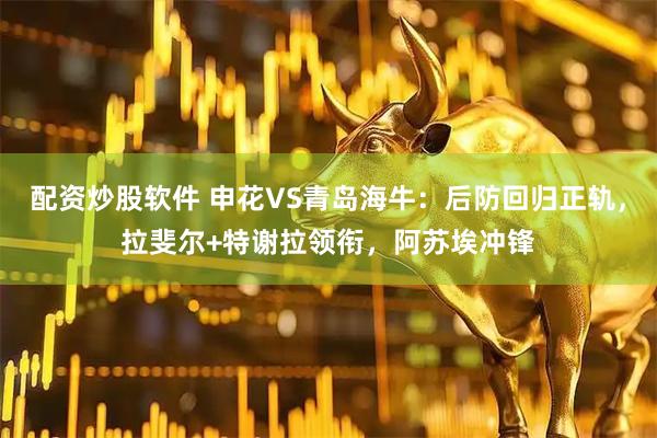 配资炒股软件 申花VS青岛海牛：后防回归正轨，拉斐尔+特谢拉领衔，阿苏埃冲锋