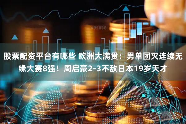股票配资平台有哪些 欧洲大满贯：男单团灭连续无缘大赛8强！周启豪2-3不敌日本19岁天才