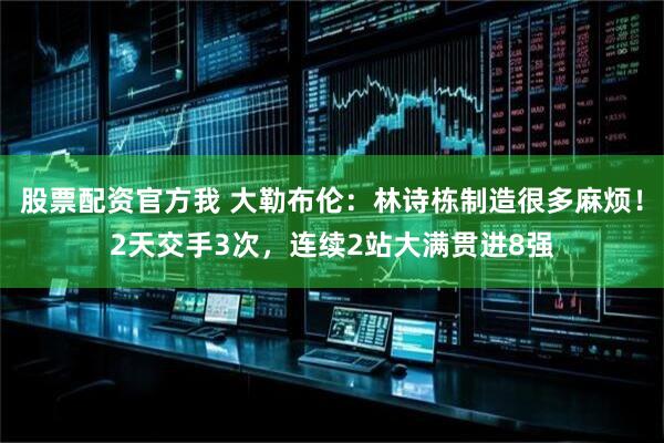股票配资官方我 大勒布伦：林诗栋制造很多麻烦！2天交手3次，连续2站大满贯进8强