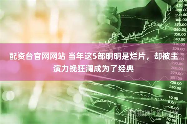 配资台官网网站 当年这5部明明是烂片，却被主演力挽狂澜成为了经典