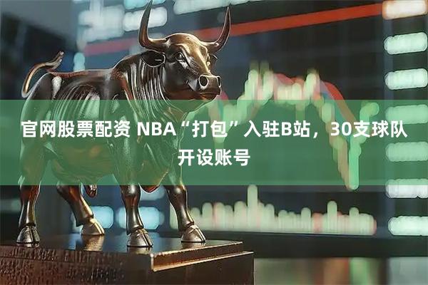 官网股票配资 NBA“打包”入驻B站，30支球队开设账号